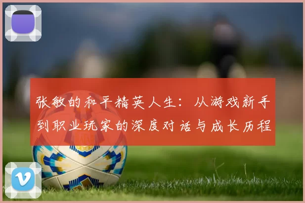 张敏的和平精英人生：从游戏新手到职业玩家的深度对话与成长历程